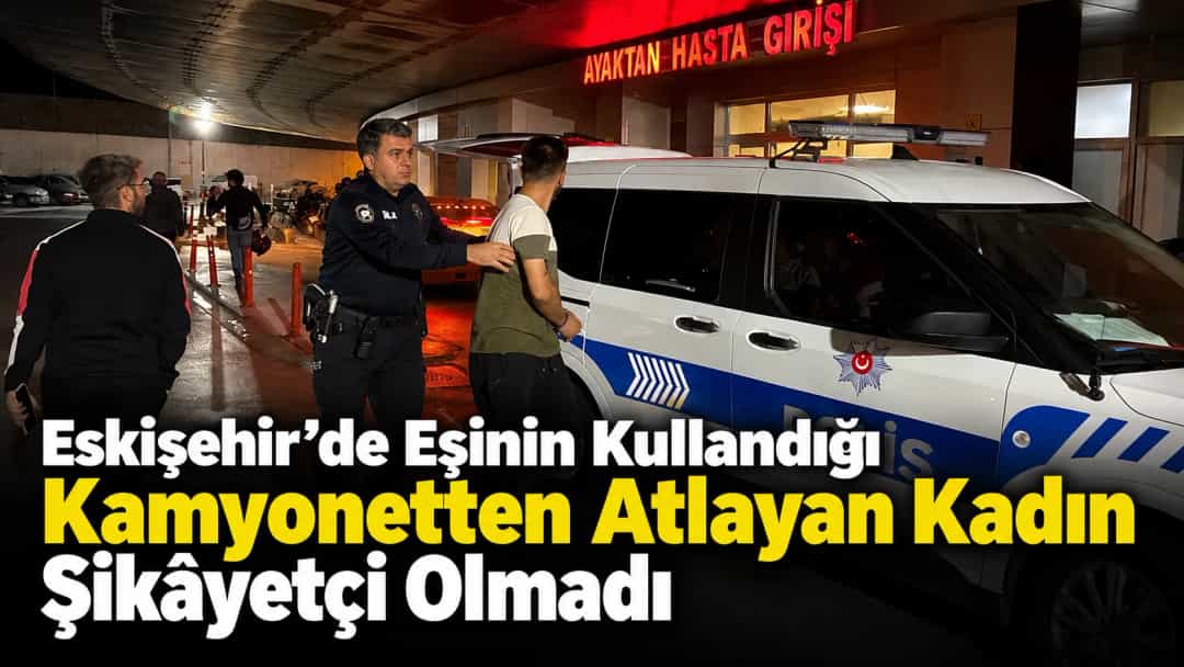 Eskişehir’de Eşinin Kullandığı Kamyonetten Atlayan Kadın Şikâyetçi Olmadı