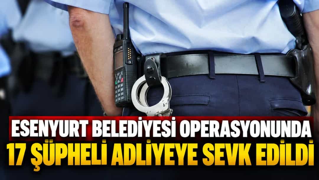 Esenyurt Belediyesi Operasyonunda 17 Şüpheli Adliyeye Sevk Edildi