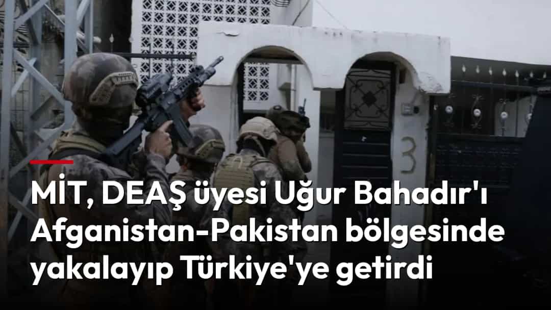 MİT, DEAŞ üyesi Uğur Bahadır'ı Afganistan-Pakistan bölgesinde yakalayıp Türkiye'ye getirdi