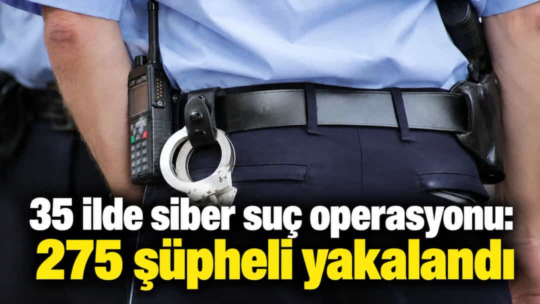 35 ilde siber suç operasyonu: 275 şüpheli yakalandı